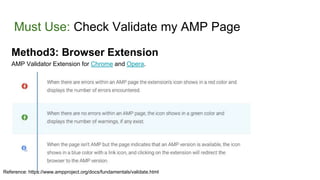 Must Use: Check Validate my AMP Page
Method3: Browser Extension
AMP Validator Extension for Chrome and Opera.
Reference: https://www.ampproject.org/docs/fundamentals/validate.html
 