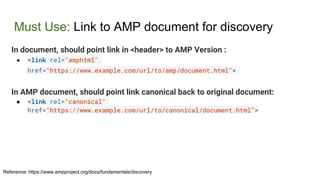 Must Use: Link to AMP document for discovery
In document, should point link in <header> to AMP Version :
● <link rel="amphtml"
href="https://www.example.com/url/to/amp/document.html">
In AMP document, should point link canonical back to original document:
● <link rel="canonical"
href="https://www.example.com/url/to/canonical/document.html">
Reference: https://www.ampproject.org/docs/fundamentals/discovery
 