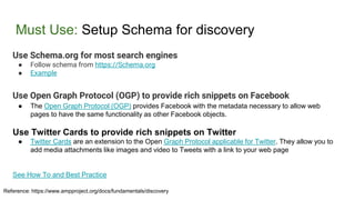 Must Use: Setup Schema for discovery
Use Schema.org for most search engines
● Follow schema from https://Schema.org
● Example
Use Open Graph Protocol (OGP) to provide rich snippets on Facebook
● The Open Graph Protocol (OGP) provides Facebook with the metadata necessary to allow web
pages to have the same functionality as other Facebook objects.
Use Twitter Cards to provide rich snippets on Twitter
● Twitter Cards are an extension to the Open Graph Protocol applicable for Twitter. They allow you to
add media attachments like images and video to Tweets with a link to your web page
See How To and Best Practice
Reference: https://www.ampproject.org/docs/fundamentals/discovery
 