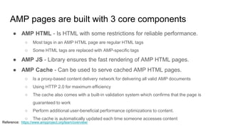 AMP pages are built with 3 core components
● AMP HTML - Is HTML with some restrictions for reliable performance.
○ Most tags in an AMP HTML page are regular HTML tags
○ Some HTML tags are replaced with AMP-specific tags
● AMP JS - Library ensures the fast rendering of AMP HTML pages.
● AMP Cache - Can be used to serve cached AMP HTML pages.
○ Is a proxy-based content delivery network for delivering all valid AMP documents
○ Using HTTP 2.0 for maximum efficiency
○ The cache also comes with a built-in validation system which confirms that the page is
guaranteed to work
○ Perform additional user-beneficial performance optimizations to content.
○ The cache is automatically updated each time someone accesses content
Reference: https://www.ampproject.org/learn/overview/
 