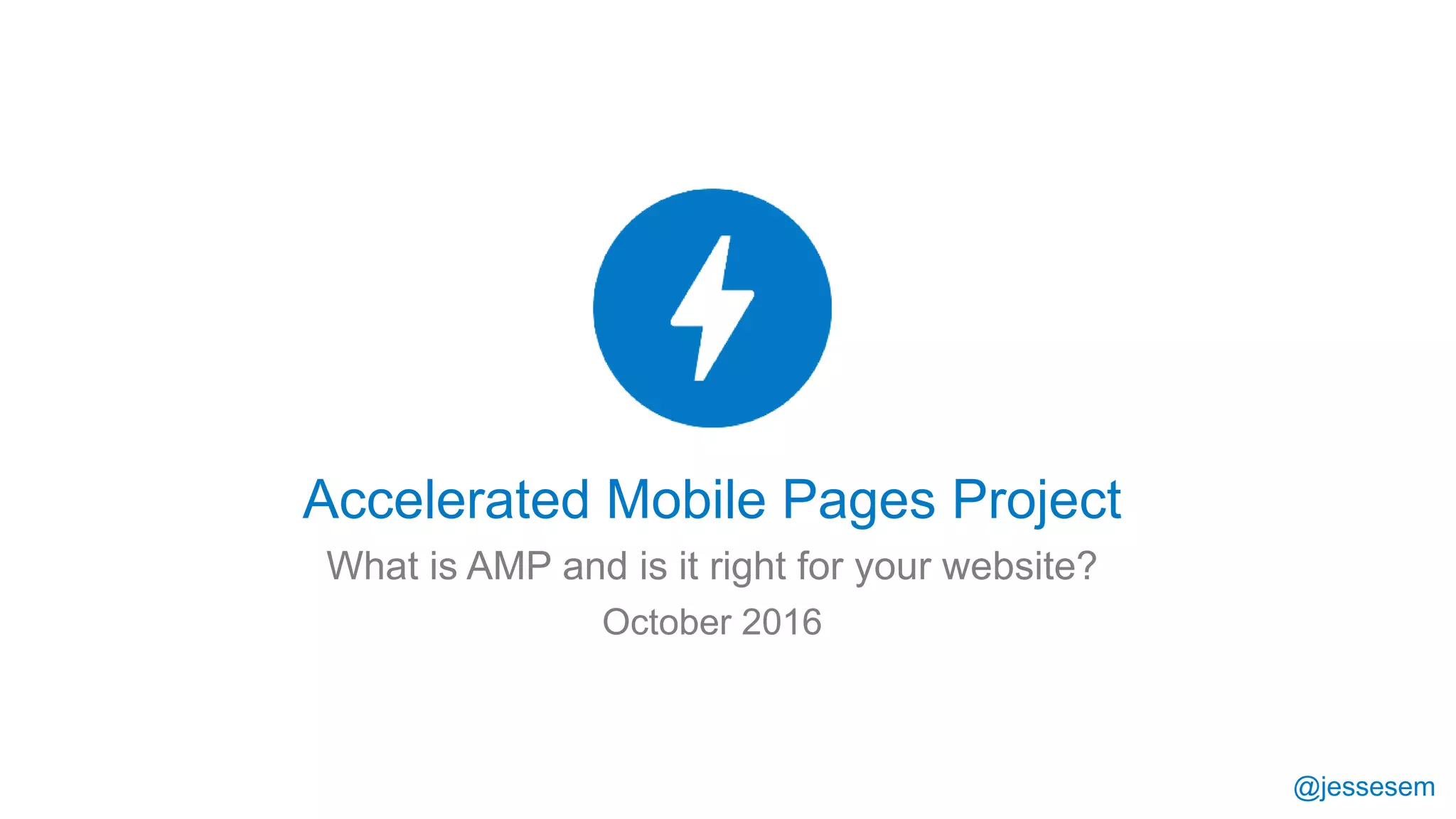 @jessesem
Accelerated Mobile Pages Project
What is AMP and is it right for your website?
October 2016
 