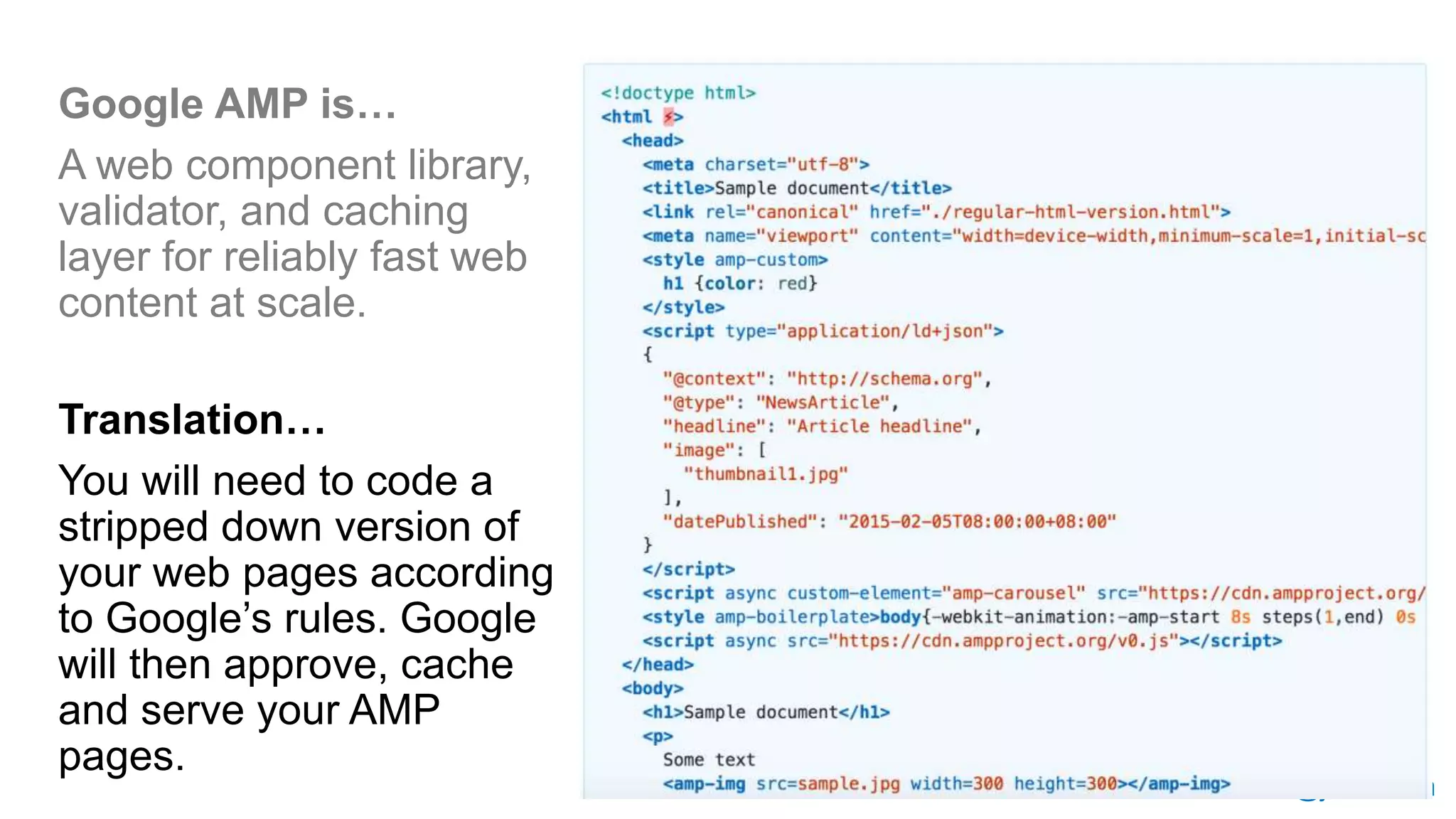 @jessesem
Google AMP is…
A web component library,
validator, and caching
layer for reliably fast web
content at scale.
Translation…
You will need to code a
stripped down version of
your web pages according
to Google’s rules. Google
will then approve, cache
and serve your AMP
pages.
 