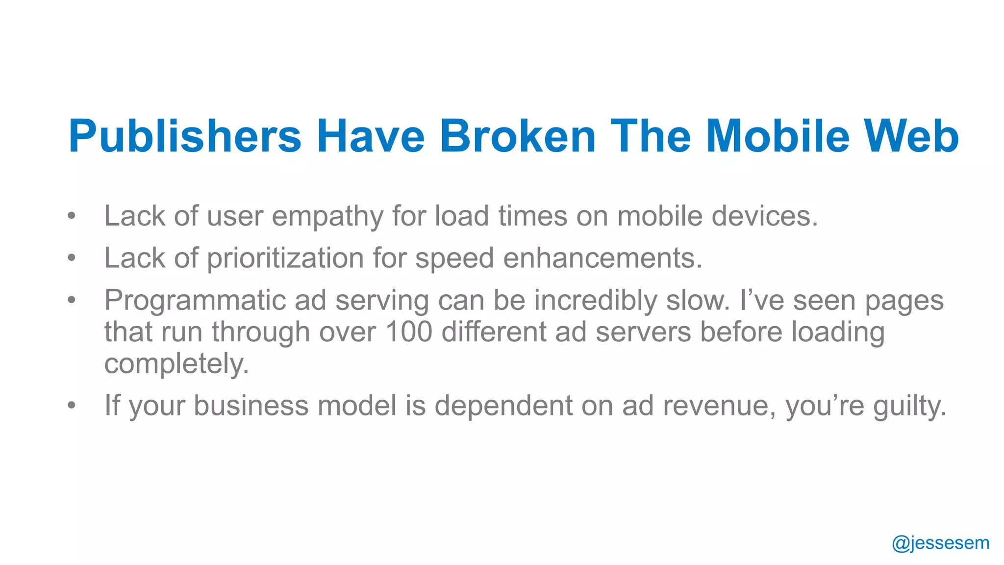 @jessesem
• Lack of user empathy for load times on mobile devices.
• Lack of prioritization for speed enhancements.
• Programmatic ad serving can be incredibly slow. I’ve seen pages
that run through over 100 different ad servers before loading
completely.
• If your business model is dependent on ad revenue, you’re guilty.
Publishers Have Broken The Mobile Web
 