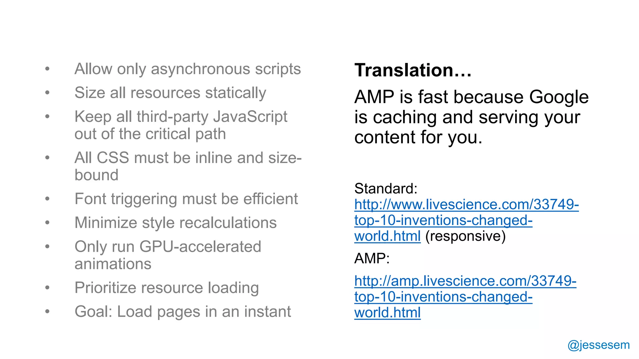 @jessesem
• Allow only asynchronous scripts
• Size all resources statically
• Keep all third-party JavaScript
out of the critical path
• All CSS must be inline and size-
bound
• Font triggering must be efficient
• Minimize style recalculations
• Only run GPU-accelerated
animations
• Prioritize resource loading
• Goal: Load pages in an instant
Translation…
AMP is fast because Google
is caching and serving your
content for you.
Standard:
http://www.livescience.com/33749-
top-10-inventions-changed-
world.html (responsive)
AMP:
http://amp.livescience.com/33749-
top-10-inventions-changed-
world.html
 