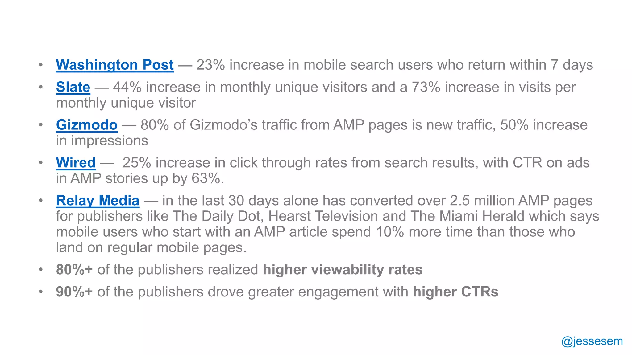 @jessesem
• Washington Post — 23% increase in mobile search users who return within 7 days
• Slate — 44% increase in monthly unique visitors and a 73% increase in visits per
monthly unique visitor
• Gizmodo — 80% of Gizmodo’s traffic from AMP pages is new traffic, 50% increase
in impressions
• Wired — 25% increase in click through rates from search results, with CTR on ads
in AMP stories up by 63%.
• Relay Media — in the last 30 days alone has converted over 2.5 million AMP pages
for publishers like The Daily Dot, Hearst Television and The Miami Herald which says
mobile users who start with an AMP article spend 10% more time than those who
land on regular mobile pages.
• 80%+ of the publishers realized higher viewability rates
• 90%+ of the publishers drove greater engagement with higher CTRs
 