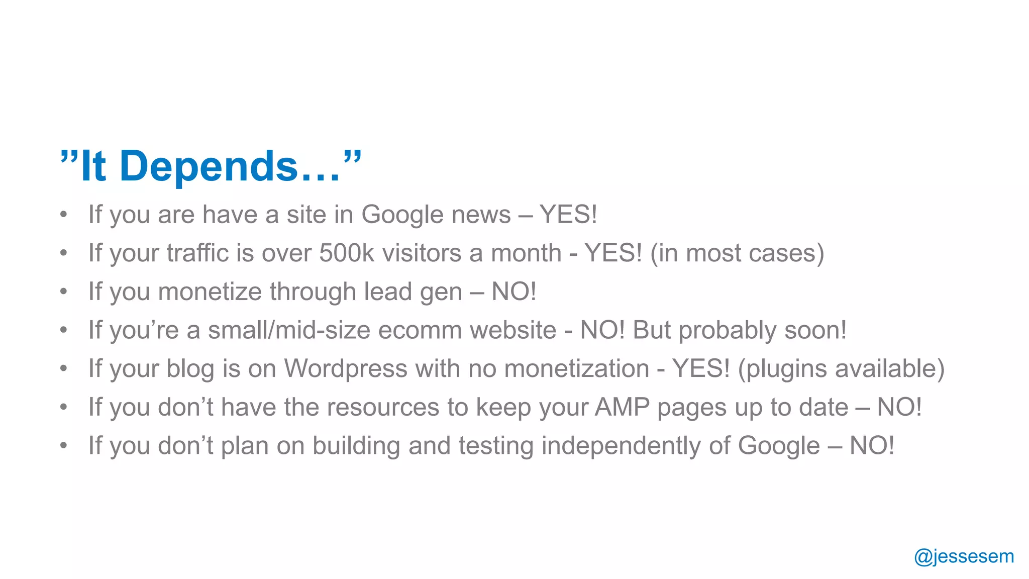 @jessesem
”It Depends…”
• If you are have a site in Google news – YES!
• If your traffic is over 500k visitors a month - YES! (in most cases)
• If you monetize through lead gen – NO!
• If you’re a small/mid-size ecomm website - NO! But probably soon!
• If your blog is on Wordpress with no monetization - YES! (plugins available)
• If you don’t have the resources to keep your AMP pages up to date – NO!
• If you don’t plan on building and testing independently of Google – NO!
 