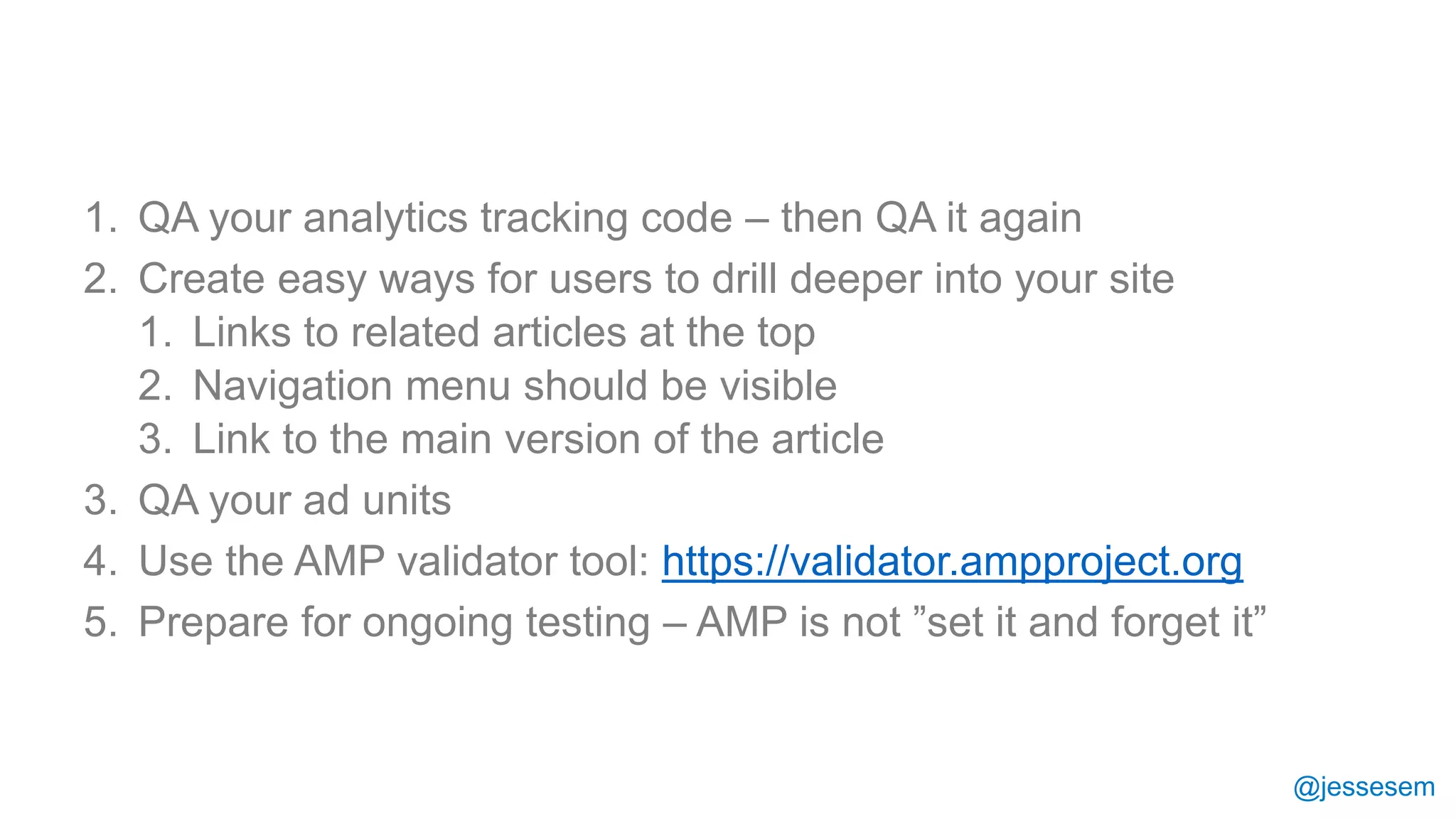 @jessesem
1. QA your analytics tracking code – then QA it again
2. Create easy ways for users to drill deeper into your site
1. Links to related articles at the top
2. Navigation menu should be visible
3. Link to the main version of the article
3. QA your ad units
4. Use the AMP validator tool: https://validator.ampproject.org
5. Prepare for ongoing testing – AMP is not ”set it and forget it”
 