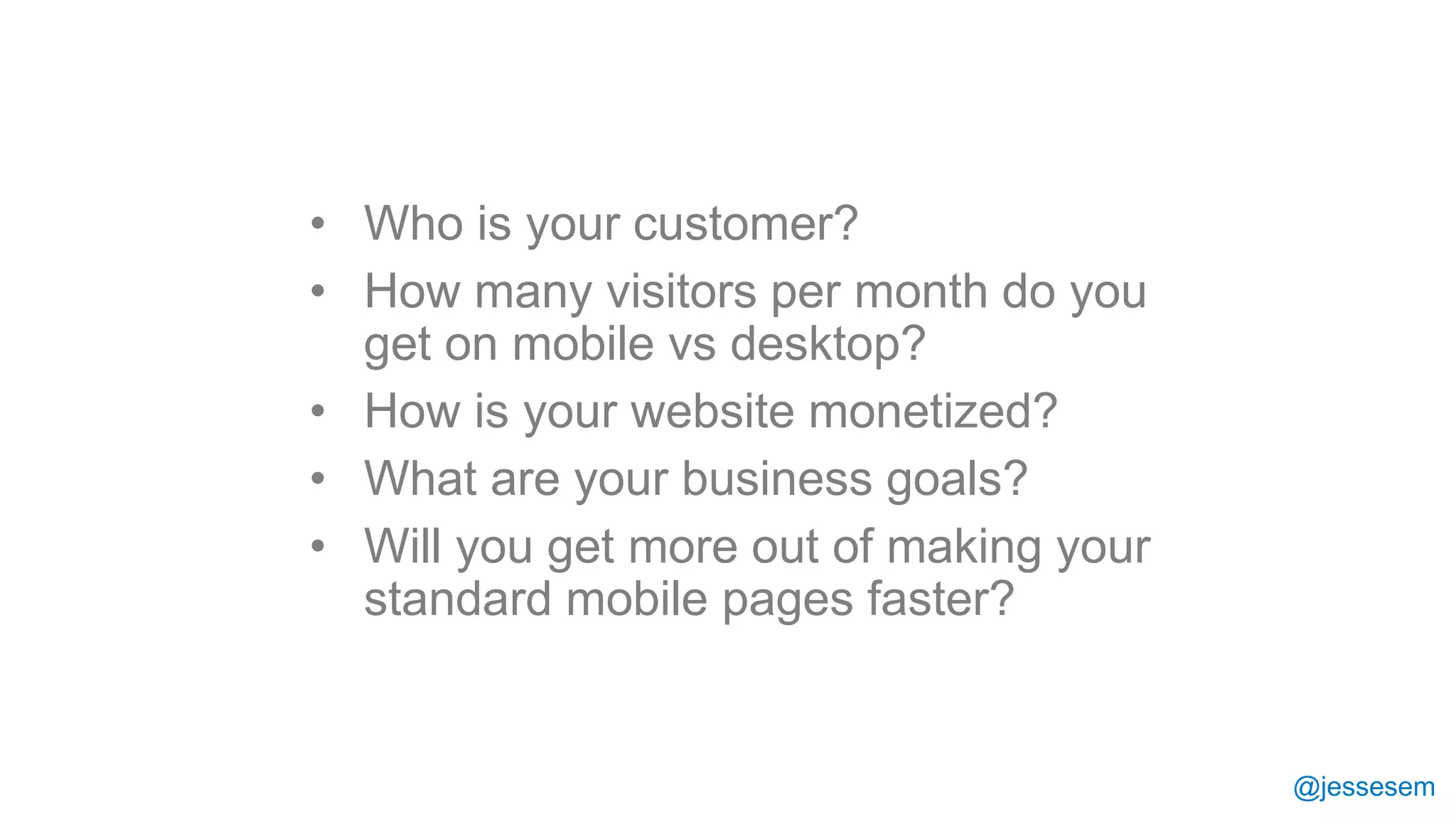 @jessesem
• Who is your customer?
• How many visitors per month do you
get on mobile vs desktop?
• How is your website monetized?
• What are your business goals?
• Will you get more out of making your
standard mobile pages faster?
 