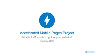 @jessesem
Accelerated Mobile Pages Project
What is AMP and is it right for your website?
October 2016
 