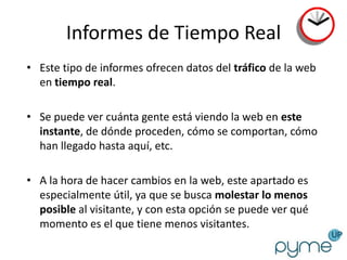 Informes de Tiempo Real
• Este tipo de informes ofrecen datos del tráfico de la web
  en tiempo real.

• Se puede ver cuánta gente está viendo la web en este
  instante, de dónde proceden, cómo se comportan, cómo
  han llegado hasta aquí, etc.

• A la hora de hacer cambios en la web, este apartado es
  especialmente útil, ya que se busca molestar lo menos
  posible al visitante, y con esta opción se puede ver qué
  momento es el que tiene menos visitantes.
 
