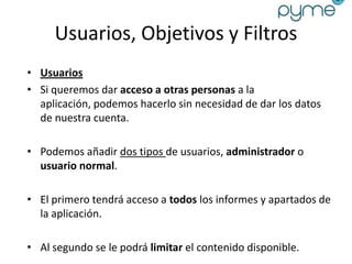 Usuarios, Objetivos y Filtros
• Usuarios
• Si queremos dar acceso a otras personas a la
  aplicación, podemos hacerlo sin necesidad de dar los datos
  de nuestra cuenta.

• Podemos añadir dos tipos de usuarios, administrador o
  usuario normal.

• El primero tendrá acceso a todos los informes y apartados de
  la aplicación.

• Al segundo se le podrá limitar el contenido disponible.
 