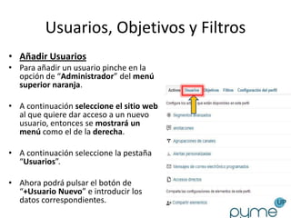 Usuarios, Objetivos y Filtros
• Añadir Usuarios
• Para añadir un usuario pinche en la
  opción de “Administrador” del menú
  superior naranja.

• A continuación seleccione el sitio web
  al que quiere dar acceso a un nuevo
  usuario, entonces se mostrará un
  menú como el de la derecha.

• A continuación seleccione la pestaña
  “Usuarios”.

• Ahora podrá pulsar el botón de
  “+Usuario Nuevo” e introducir los
  datos correspondientes.
 