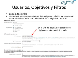 Usuarios, Objetivos y Filtros
• Ejemplo de objetivo
• A continuación vemos un ejemplo de un objetivo definido para aumentar
  el número de visitantes que se interesan en la página de contacto.



                                 En la URL del objetivo se especifica la
                                 página de contacto del sitio web
 