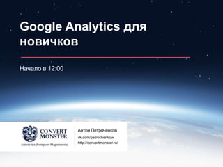 Google Analytics для
новичков
Начало в 12:00
Антон Петроченков
vk.com/petrochenkow
http://convertmonster.ru/
 