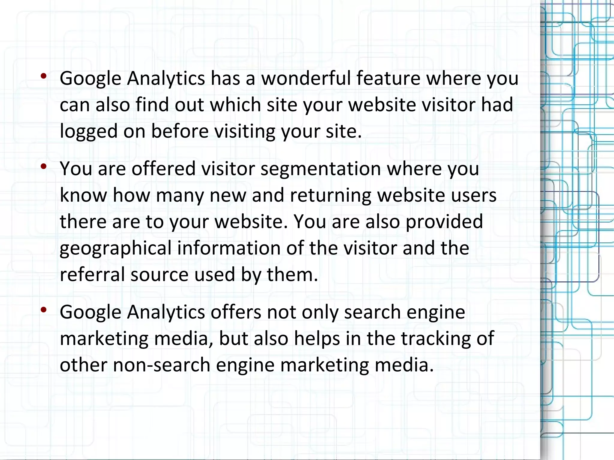 Google Analytics has a wonderful feature where you can also find out which site your website visitor had logged on before visiting your site. You are offered visitor segmentation where you know how many new and returning website users there are to your website. You are also provided geographical information of the visitor and the referral source used by them. Google Analytics offers not only search engine marketing media, but also helps in the tracking of other non-search engine marketing media. 
