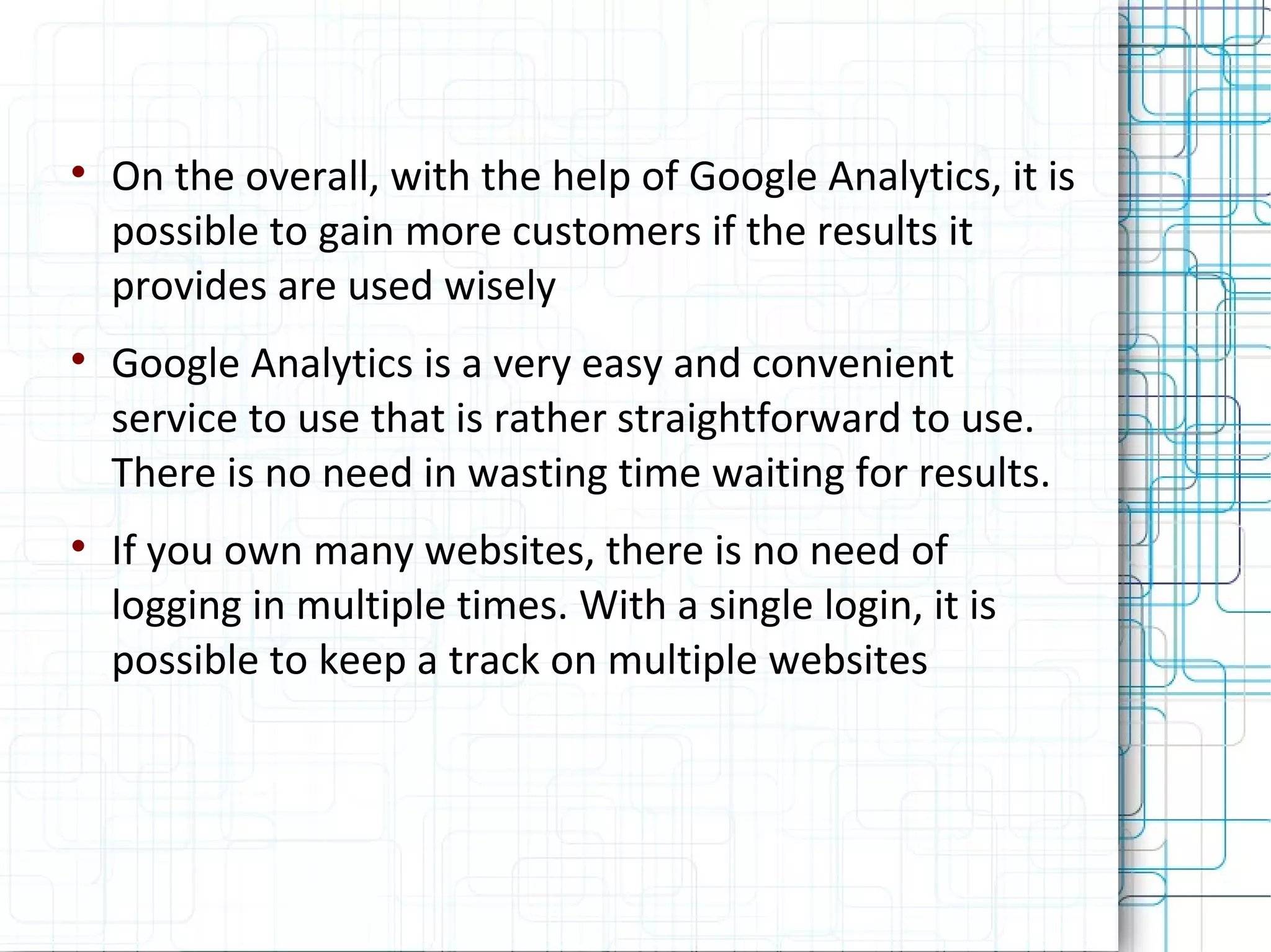 On the overall, with the help of Google Analytics, it is possible to gain more customers if the results it provides are used wisely Google Analytics is a very easy and convenient service to use that is rather straightforward to use. There is no need in wasting time waiting for results. If you own many websites, there is no need of logging in multiple times. With a single login, it is possible to keep a track on multiple websites 