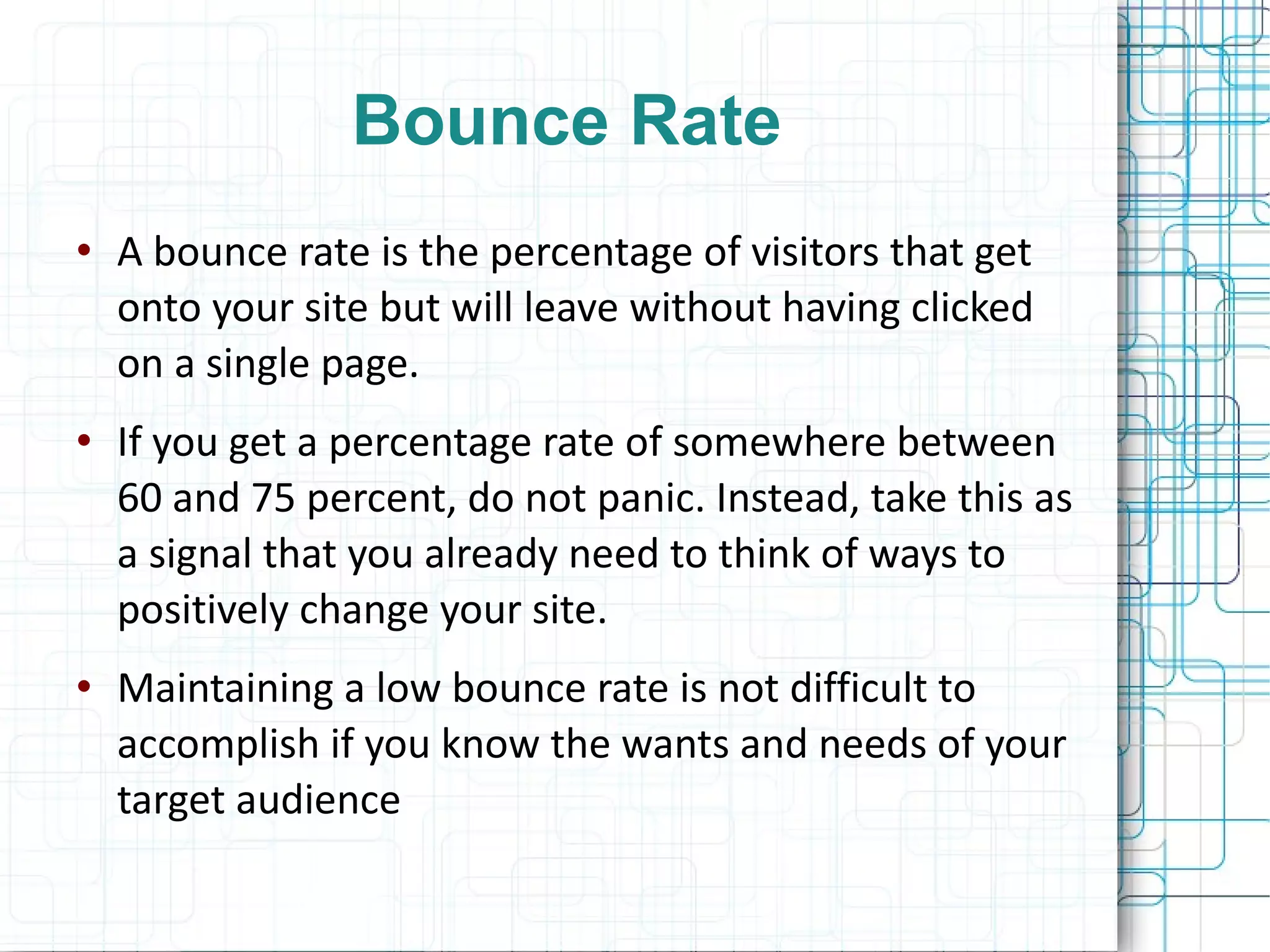 Bounce Rate A bounce rate is the percentage of visitors that get onto your site but will leave without having clicked on a single page. If you get a percentage rate of somewhere between 60 and 75 percent, do not panic. Instead, take this as a signal that you already need to think of ways to positively change your site. Maintaining a low bounce rate is not difficult to accomplish if you know the wants and needs of your target audience 