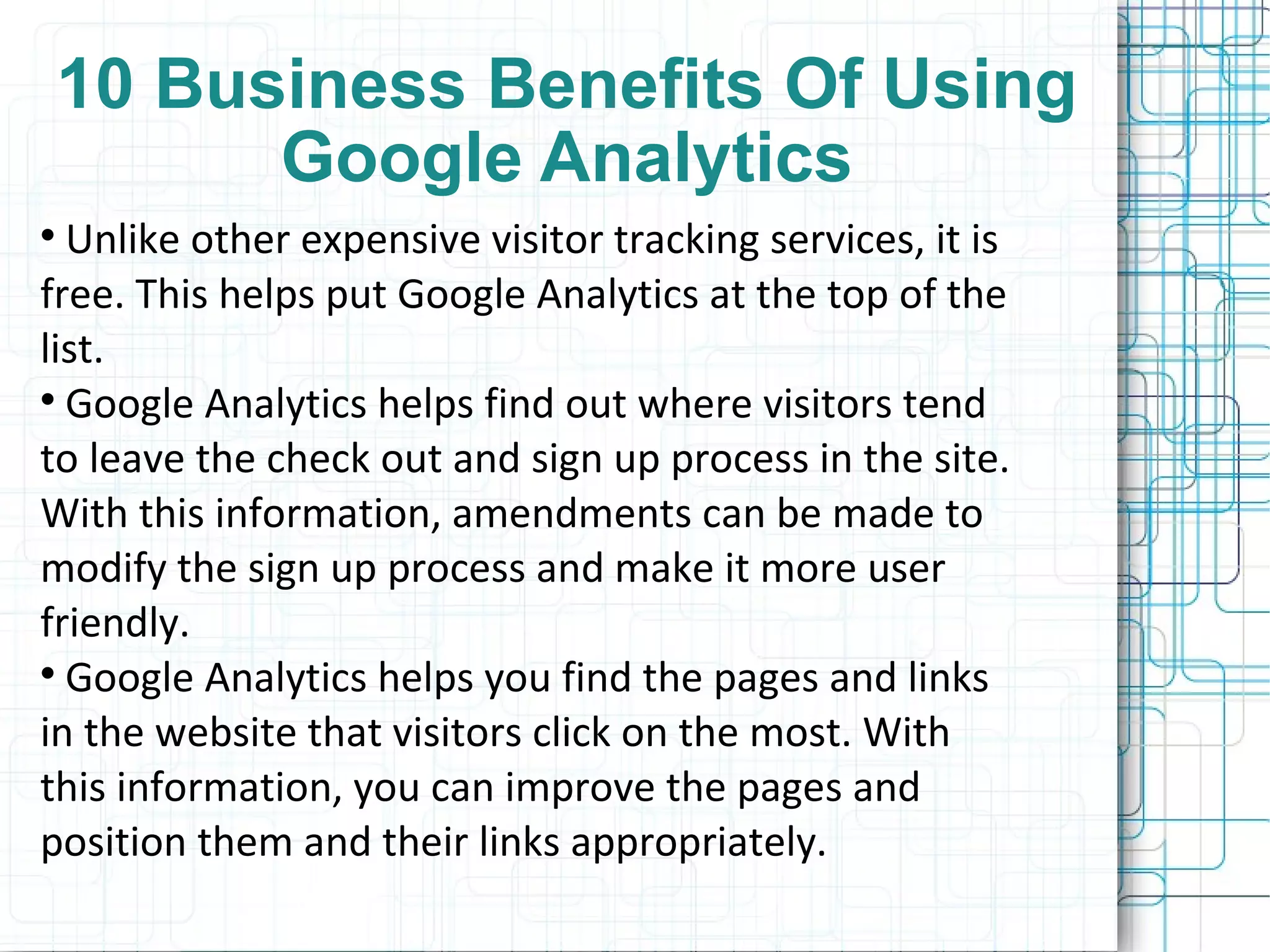 10 Business Benefits Of Using Google Analytics Unlike other expensive visitor tracking services, it is free. This helps put Google Analytics at the top of the list. Google Analytics helps find out where visitors tend to leave the check out and sign up process in the site. With this information, amendments can be made to modify the sign up process and make it more user friendly. Google Analytics helps you find the pages and links in the website that visitors click on the most. With this information, you can improve the pages and position them and their links appropriately. 