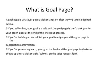 What is Goal Page?
A goal page is whatever page a visitor lands on after they’ve taken a desired
action.
 If you sell online, your goal is a sale and the goal page is the ‘thank you for
your order’ page at the end of the checkout process.
 If you’re building an e-mail list, your goal is a signup and the goal page is
the
subscription confirmation.
 If you’re generating leads, your goal is a lead and the goal page is whatever
shows up after a visitor clicks ‘submit’ on the sales request form.
 