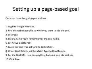 Setting up a page-based goal
Once you have the goal page’s address:
1. Log into Google Analytics.
2. Find the web site profile to which you want to add the goal.
3. Click Goal
4. Enter a name you’ll remember for the goal name.
6. Set Active Goal to ‘on’
7. Leave the goal type set to ‘URL destination’.
8. Under Goal Details, set the Match Type to Head Match.
9. For the Goal URL, type in everything but your web site address.
10. Click Save
 