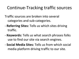 Traffic sources are broken into several
categories and sub-categories.
- Referring Sites: Tells us which sites driving
traffic.
- Keywords: Tells us what search phrases folks
use to find our site via search engines.
- Social Media Sites: Tells us from which social
media platform driving traffic to our site.
Continue-Tracking traffic sources
 