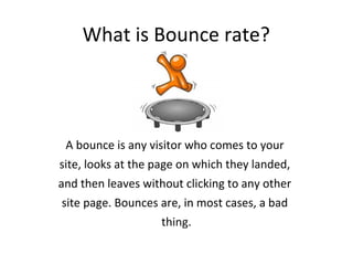 What is Bounce rate?
A bounce is any visitor who comes to your
site, looks at the page on which they landed,
and then leaves without clicking to any other
site page. Bounces are, in most cases, a bad
thing.
 