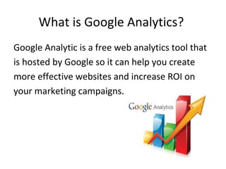 What is Google Analytics?
Google Analytic is a free web analytics tool that
is hosted by Google so it can help you create
more effective websites and increase ROI on
your marketing campaigns.
 