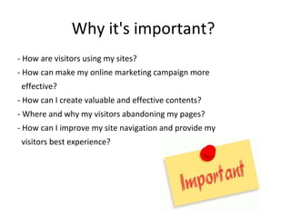 Why it's important?
- How are visitors using my sites?
- How can make my online marketing campaign more
effective?
- How can I create valuable and effective contents?
- Where and why my visitors abandoning my pages?
- How can I improve my site navigation and provide my
visitors best experience?
 