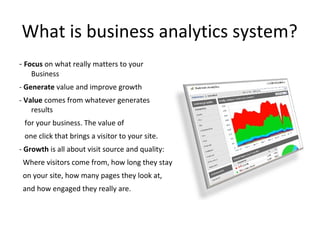 What is business analytics system?
- Focus on what really matters to your
Business
- Generate value and improve growth
- Value comes from whatever generates
results
for your business. The value of
one click that brings a visitor to your site.
- Growth is all about visit source and quality:
Where visitors come from, how long they stay
on your site, how many pages they look at,
and how engaged they really are.
 