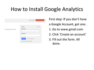 How to Install Google Analytics
First step: If you don’t have
a Google Account, get one.
1. Go to www.gmail.com
2. Click ‘Create an account'
3. Fill out the form. All
done.
 