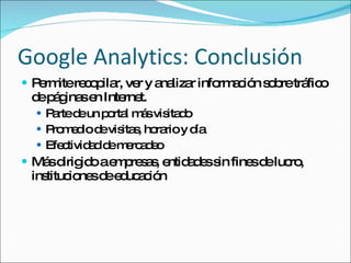 Google Analytics: Conclusión Permite recopilar, ver y analizar información sobre tráfico de páginas en Internet. Parte de un portal más visitado Promedio de visitas, horario y día Efectividad de mercadeo Más dirigido a empresas, entidades sin fines de lucro, instituciones de educación 