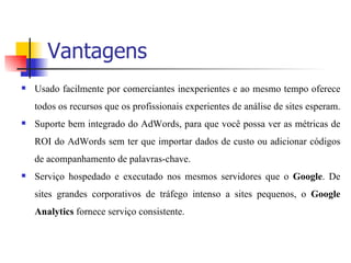 Vantagens Usado facilmente por comerciantes inexperientes e ao mesmo tempo oferece todos os recursos que os profissionais experientes de análise de sites esperam.  Suporte bem integrado do AdWords, para que você possa ver as métricas de ROI do AdWords sem ter que importar dados de custo ou adicionar códigos de acompanhamento de palavras-chave.  Serviço hospedado e executado nos mesmos servidores que o  Google . De sites grandes corporativos de tráfego intenso a sites pequenos, o  Google Analytics  fornece serviço consistente.  