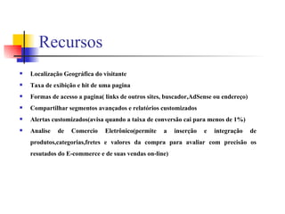 Recursos Localização Geográfica do visitante Taxa de exibição e hit de uma pagina Formas de acesso a pagina( links de outros sites, buscador,AdSense ou endereço) Compartilhar segmentos avançados e relatórios customizados Alertas customizados(avisa quando a taixa de conversão cai para menos de 1%) Analise de Comercio Eletrônico(permite a inserção e integração de produtos,categorias,fretes e valores da compra para avaliar com precisão os resutados do E-commerce e de suas vendas on-line) 