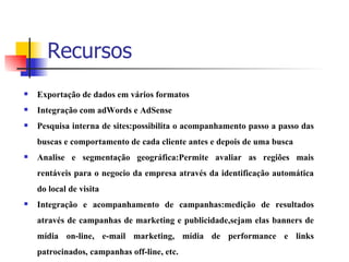Recursos Exportação de dados em vários formatos Integração com adWords e AdSense Pesquisa interna de sites:possibilita o acompanhamento passo a passo das buscas e comportamento de cada cliente antes e depois de uma busca Analise e segmentação geográfica:Permite avaliar as regiões mais rentáveis para o negocio da empresa através da identificação automática do local de visita Integração e acompanhamento de campanhas:medição de resultados através de campanhas de marketing e publicidade,sejam elas banners de mídia on-line, e-mail marketing, mídia de performance e links patrocinados, campanhas off-line, etc.   