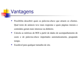 Vantagens Possibilita descobrir quais as palavras-chave que atraem os clientes. Qual texto de anúncio teve mais respostas e quais páginas iniciais e conteúdos geram mais interesse ou dinheiro.  Calcula as métricas de ROI a partir de dados de acompanhamento de custo e de palavras-chave importados automaticamente, poupando tempo.  Escalável para qualquer tamanho de site. 
