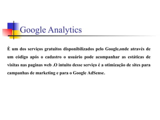 Google Analytics È um dos serviços gratuitos disponibilizados pelo Google,onde através de um código após o cadastro o usuário pode acompanhar as estáticas de visitas nas paginas web .O intuito desse serviço é a otimização de sites para campanhas de marketing e para o Google AdSense . 