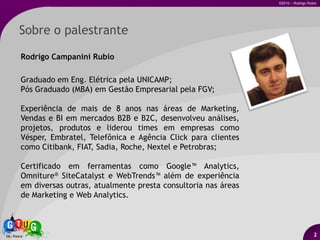 Sobre o palestrante2Rodrigo Campanini RubioGraduado em Eng. Elétrica pela UNICAMP;Pós Graduado (MBA) em Gestão Empresarial pela FGV;Experiência de mais de 8 anos nas áreas de Marketing, Vendas e BI em mercados B2B e B2C, desenvolveu análises, projetos, produtos e liderou times em empresas como Vésper, Embratel, Telefônica e Agência Clickpara clientes como Citibank, FIAT, Sadia, Roche, Nextele Petrobras;Certificado em ferramentas como Google™ Analytics, Omniture®SiteCatalyst e WebTrends™ além de experiência em diversas outras, atualmente presta consultoria nas áreas de Marketing e Web Analytics.