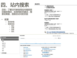 四、站内搜索
目的：了解访问者使用站内搜索索
功能的情况，如使用的关键词，搜
索结果数，搜索后访问的页面

•   配置
    – 查询参数
    – 搜索类别
         •   商品
         •   店铺
         •   促销
         •   资讯
 