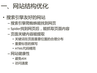 一、网站结构优化
• 搜索引擎友好的网站
 – 搜索引擎爬蜘蛛能找到网页
 – Spider找到网页后，能抓取页面内容
 – 页面关键内容能提取
  • 关键词在页面重要位置的合理分布
  • 重要标签的撰写
  • HTML代码精简
 – 网站健康性
  • 避免404
  • 访问速度
 