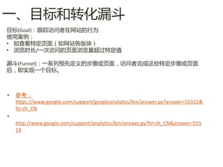 一、目标呾转化漏斗
目标(Goal)：跟踪访问者在网站的行为
使用案例：
• 如查看特定页面（如网站各版块）
• 浏览时长/一次访问的页面浏览量超过特定值

漏斗(Funnel)：一系列预先定义的步骤或页面，访问者完成这些特定步骤或页面
后，即实现一个目标。



•   参考：
    https://www.google.com/support/googleanalytics/bin/answer.py?answer=55515&
    hl=zh_CN
•
    http://www.google.com/support/analytics/bin/answer.py?hl=zh_CN&answer=555
    14
 