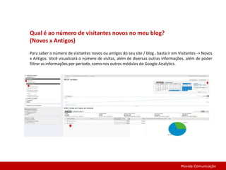 Perguntas Mais Freqüentes...O que é o Google Analytics?O Google Analytics é uma ferramenta gratuita do Google que apresenta relatórios de como as pessoas encontraram seu site, como o exploraram e como você pode melhorar a experiência dos visitantes. Quais são suas vantagens? Gratuito