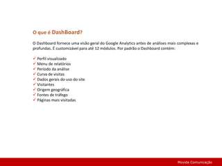 O que é DashBoard?O Dashboard fornece uma visão geral do Google Analytics antes de análises mais complexas e profundas. É customizável para até 12 módulos. Por padrão o Dashboard contém: Perfil visualizado