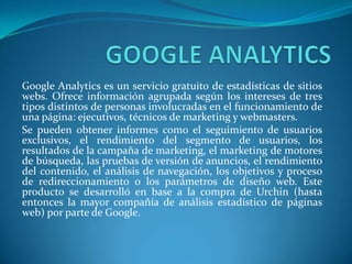 Google Analytics es un servicio gratuito de estadísticas de sitios
webs. Ofrece información agrupada según los intereses de tres
tipos distintos de personas involucradas en el funcionamiento de
una página: ejecutivos, técnicos de marketing y webmasters.
Se pueden obtener informes como el seguimiento de usuarios
exclusivos, el rendimiento del segmento de usuarios, los
resultados de la campaña de marketing, el marketing de motores
de búsqueda, las pruebas de versión de anuncios, el rendimiento
del contenido, el análisis de navegación, los objetivos y proceso
de redireccionamiento o los parámetros de diseño web. Este
producto se desarrolló en base a la compra de Urchin (hasta
entonces la mayor compañía de análisis estadístico de páginas
web) por parte de Google.
 