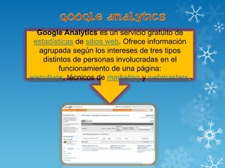 Google Analytics es un servicio gratuito de
 estadísticas de sitios web. Ofrece información
   agrupada según los intereses de tres tipos
    distintos de personas involucradas en el
          funcionamiento de una página:
ejecutivos, técnicos de marketing y webmasters.
 