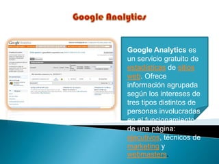Google Analytics es
un servicio gratuito de
estadísticas de sitios
web. Ofrece
información agrupada
según los intereses de
tres tipos distintos de
personas involucradas
en el funcionamiento
de una página:
ejecutivos, técnicos de
marketing y
webmasters.
 