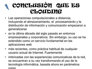 CONCLUSIÓN QUE ES
         CLOUDING
• Las operaciones computacionales a distancia,
  incluyendo el almacenamiento, el procesamiento y la
  distribución de información y comunicación empezaron a
  generalizarse
• en la última década del siglo pasado en entornos
  empresariales y corporativos. Sin embargo, su uso se ha
  extendido como un servicio fundamental en las
  aplicaciones web
• más recientes, como práctica habitual de cualquier
  usuario actual de Internet. Fuertemente
• imbricadas con las experiencias comunicativas de la red,
  se encuentran a su vez transformando el uso de la
  tecnología informática, basada ahora en parámetros
 