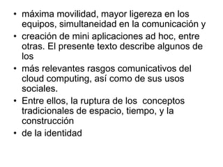 • máxima movilidad, mayor ligereza en los
  equipos, simultaneidad en la comunicación y
• creación de mini aplicaciones ad hoc, entre
  otras. El presente texto describe algunos de
  los
• más relevantes rasgos comunicativos del
  cloud computing, así como de sus usos
  sociales.
• Entre ellos, la ruptura de los conceptos
  tradicionales de espacio, tiempo, y la
  construcción
• de la identidad
 