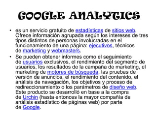 GOOGLE ANALYTICS
• es un servicio gratuito de estadísticas de sitios web.
  Ofrece información agrupada según los intereses de tres
  tipos distintos de personas involucradas en el
  funcionamiento de una página: ejecutivos, técnicos
  de marketing y webmasters.
• Se pueden obtener informes como el seguimiento
  de usuarios exclusivos, el rendimiento del segmento de
  usuarios, los resultados de la campaña de marketing, el
  marketing de motores de búsqueda, las pruebas de
  versión de anuncios, el rendimiento del contenido, el
  análisis de navegación, los objetivos y proceso de
  redireccionamiento o los parámetros de diseño web.
  Este producto se desarrolló en base a la compra
  de Urchin (hasta entonces la mayor compañía de
  análisis estadístico de páginas web) por parte
  de Google.
 