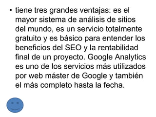 • tiene tres grandes ventajas: es el
  mayor sistema de análisis de sitios
  del mundo, es un servicio totalmente
  gratuito y es básico para entender los
  beneficios del SEO y la rentabilidad
  final de un proyecto. Google Analytics
  es uno de los servicios más utilizados
  por web máster de Google y también
  el más completo hasta la fecha.
 