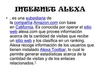 INTERNET ALEXA
• . es una subsidiaria de
  la compañía Amazon.com con base
  en California. Es conocida por operar el sitio
  web alexa.com que provee información
  acerca de la cantidad de visitas que recibe
  un sitio web y los clasifica en un ranking.
  Alexa recoge información de los usuarios que
  tienen instalado Alexa Toolbar, lo cual le
  permite generar estadísticas acerca de la
  cantidad de visitas y de los enlaces
  relacionados.1
 